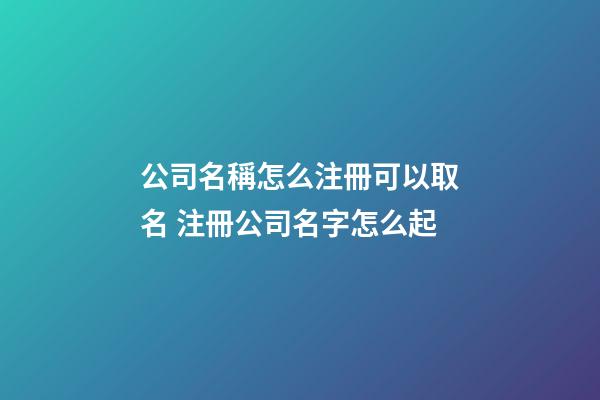 公司名稱怎么注冊可以取名 注冊公司名字怎么起